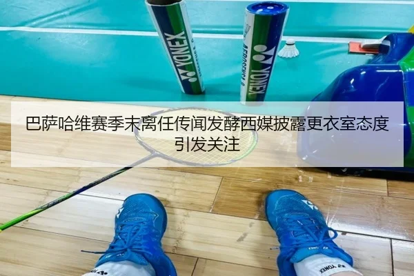巴萨哈维赛季末离任传闻发酵西媒披露更衣室态度引发关注